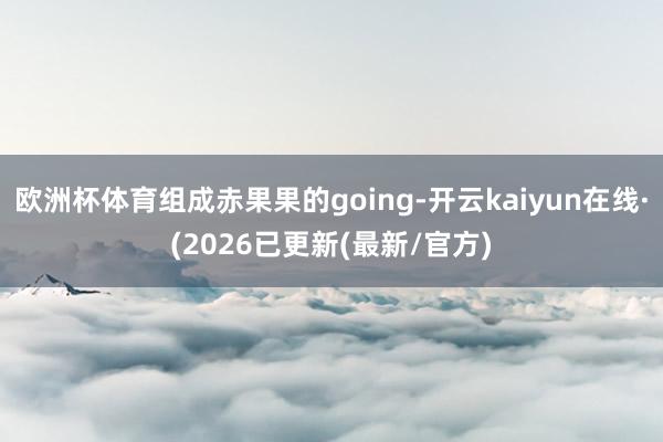 欧洲杯体育组成赤果果的going-开云kaiyun在线·(2026已更新(最新/官方)