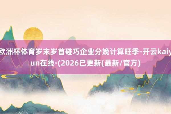 欧洲杯体育岁末岁首碰巧企业分娩计算旺季-开云kaiyun在线·(2026已更新(最新/官方)