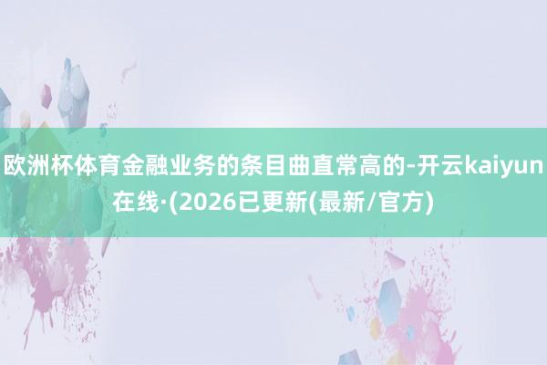 欧洲杯体育金融业务的条目曲直常高的-开云kaiyun在线·(2026已更新(最新/官方)