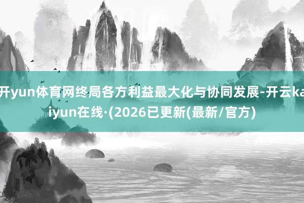 开yun体育网终局各方利益最大化与协同发展-开云kaiyun在线·(2026已更新(最新/官方)
