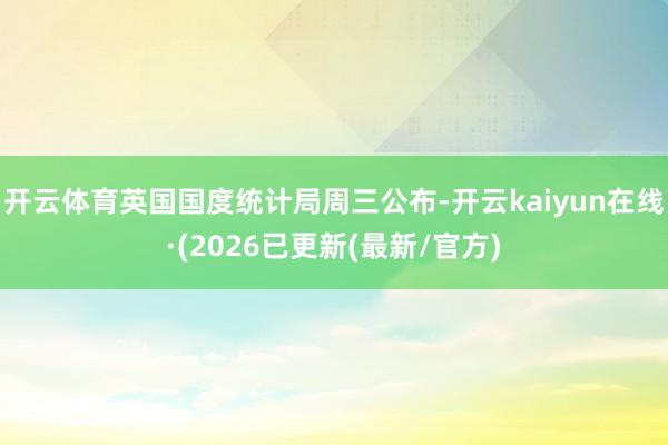 开云体育 英国国度统计局周三公布-开云kaiyun在线·(2026已更新(最新/官方)
