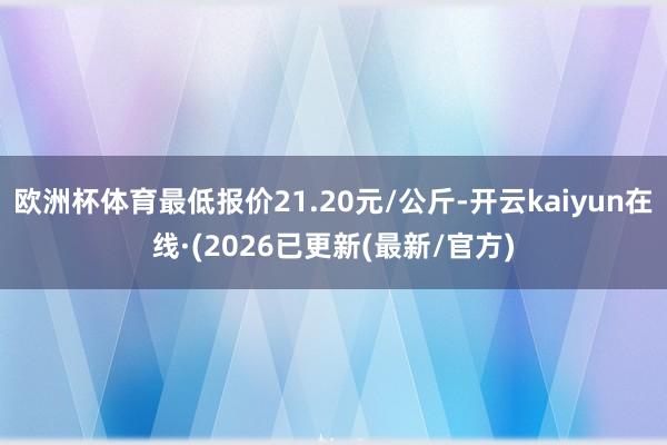 欧洲杯体育最低报价21.20元/公斤-开云kaiyun在线·(2026已更新(最新/官方)