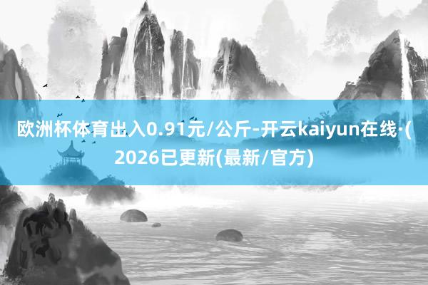 欧洲杯体育出入0.91元/公斤-开云kaiyun在线·(2026已更新(最新/官方)