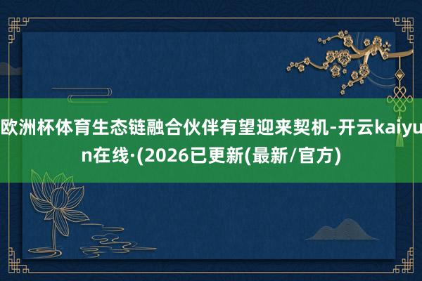 欧洲杯体育生态链融合伙伴有望迎来契机-开云kaiyun在线·(2026已更新(最新/官方)