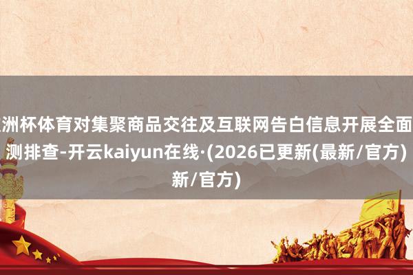 欧洲杯体育对集聚商品交往及互联网告白信息开展全面监测排查-开云kaiyun在线·(2026已更新(最新/官方)