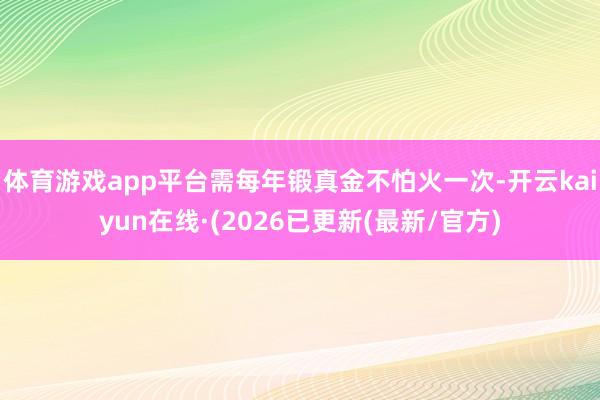 体育游戏app平台需每年锻真金不怕火一次-开云kaiyun在线·(2026已更新(最新/官方)