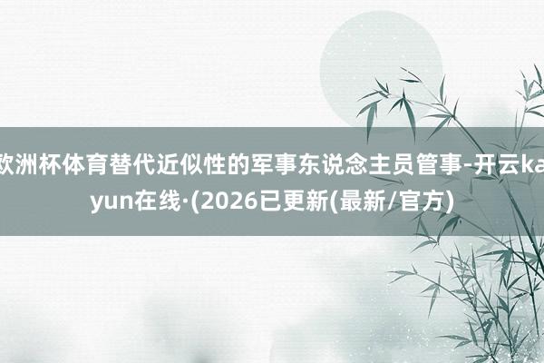 欧洲杯体育替代近似性的军事东说念主员管事-开云kaiyun在线·(2026已更新(最新/官方)