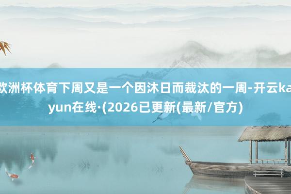 欧洲杯体育下周又是一个因沐日而裁汰的一周-开云kaiyun在线·(2026已更新(最新/官方)