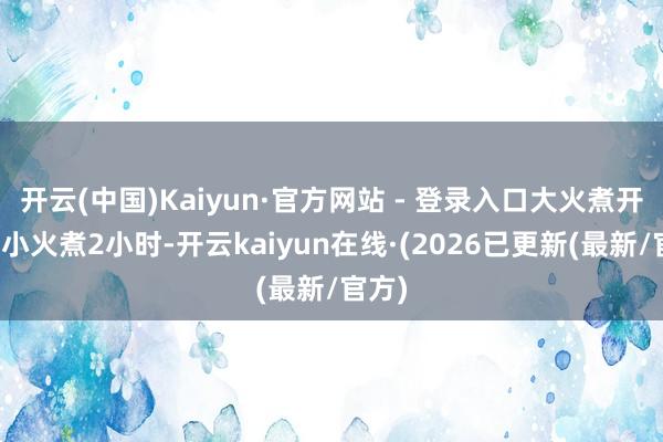 开云(中国)Kaiyun·官方网站 - 登录入口大火煮开后转小火煮2小时-开云kaiyun在线·(2026已更新(最新/官方)