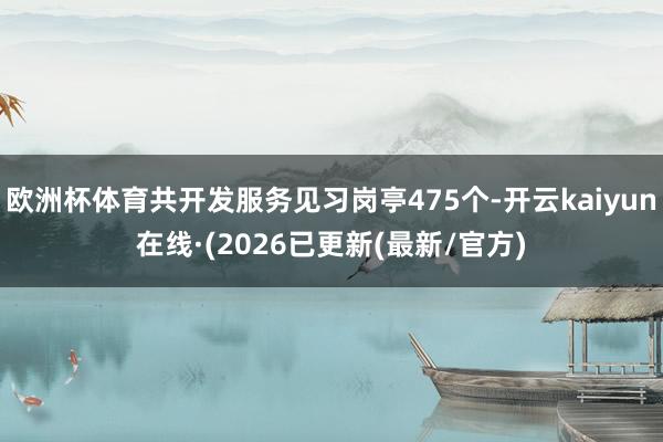 欧洲杯体育共开发服务见习岗亭475个-开云kaiyun在线·(2026已更新(最新/官方)