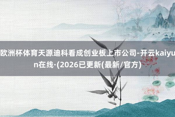 欧洲杯体育天源迪科看成创业板上市公司-开云kaiyun在线·(2026已更新(最新/官方)