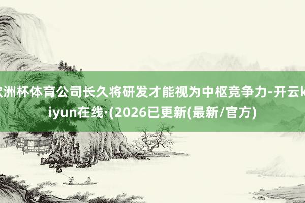 欧洲杯体育公司长久将研发才能视为中枢竞争力-开云kaiyun在线·(2026已更新(最新/官方)