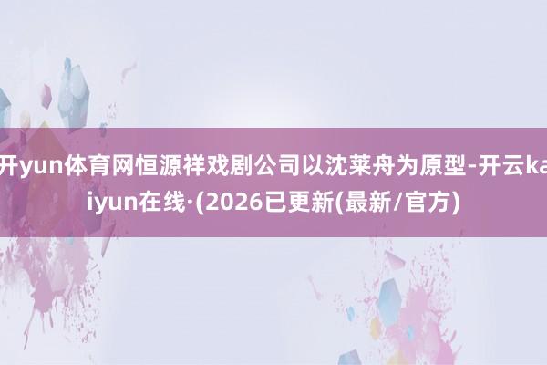 开yun体育网恒源祥戏剧公司以沈莱舟为原型-开云kaiyun在线·(2026已更新(最新/官方)