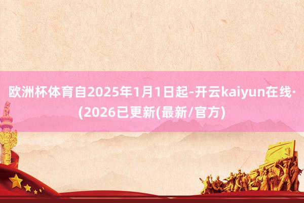 欧洲杯体育自2025年1月1日起-开云kaiyun在线·(2026已更新(最新/官方)