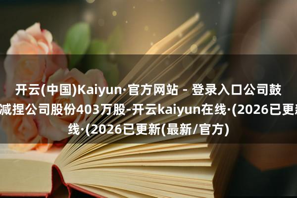 开云(中国)Kaiyun·官方网站 - 登录入口公司鼓励卢礼珺累计减捏公司股份403万股-开云kaiyun在线·(2026已更新(最新/官方)