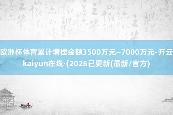 欧洲杯体育累计增捏金额3500万元—7000万元-开云kaiyun在线·(2026已更新(最新/官方)