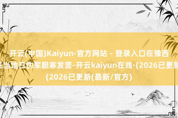 开云(中国)Kaiyun·官方网站 - 登录入口在豫西抗日时曾打妥当地日伪军胆寒发竖-开云kaiyun在线·(2026已更新(最新/官方)