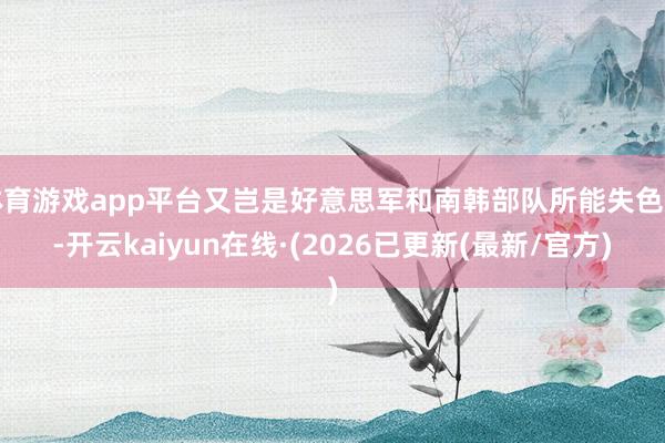 体育游戏app平台又岂是好意思军和南韩部队所能失色的-开云kaiyun在线·(2026已更新(最新/官方)