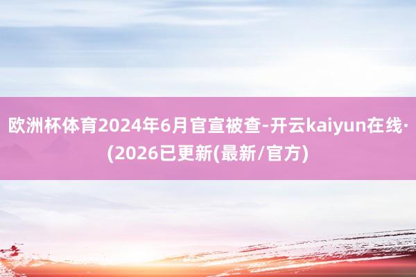 欧洲杯体育2024年6月官宣被查-开云kaiyun在线·(2026已更新(最新/官方)
