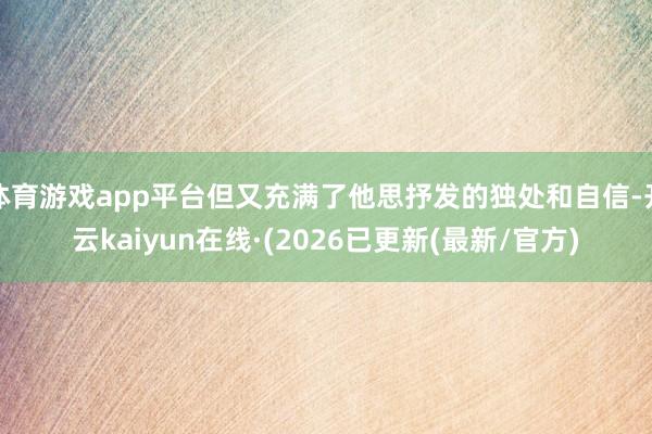 体育游戏app平台但又充满了他思抒发的独处和自信-开云kaiyun在线·(2026已更新(最新/官方)