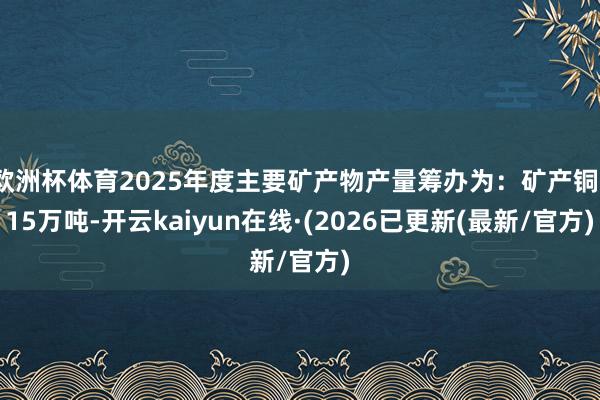 欧洲杯体育2025年度主要矿产物产量筹办为：矿产铜115万吨-开云kaiyun在线·(2026已更新(最新/官方)