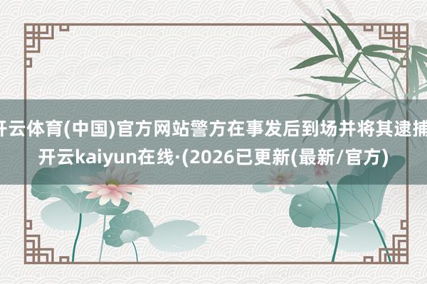 开云体育(中国)官方网站警方在事发后到场并将其逮捕-开云kaiyun在线·(2026已更新(最新/官方)
