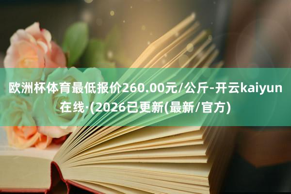 欧洲杯体育最低报价260.00元/公斤-开云kaiyun在线·(2026已更新(最新/官方)
