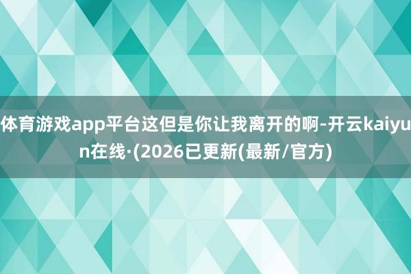 体育游戏app平台这但是你让我离开的啊-开云kaiyun在线·(2026已更新(最新/官方)