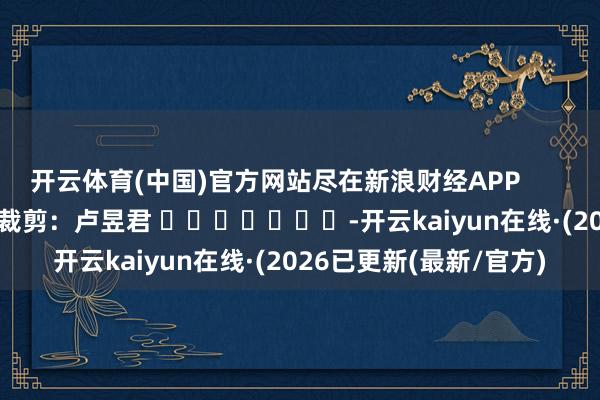开云体育(中国)官方网站尽在新浪财经APP 背负裁剪:卢昱君 -开云kaiyun在线·(2026已更新(最新/官方)