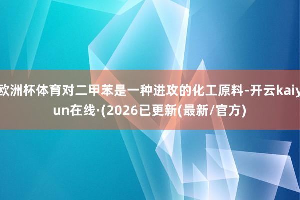欧洲杯体育对二甲苯是一种进攻的化工原料-开云kaiyun在线·(2026已更新(最新/官方)