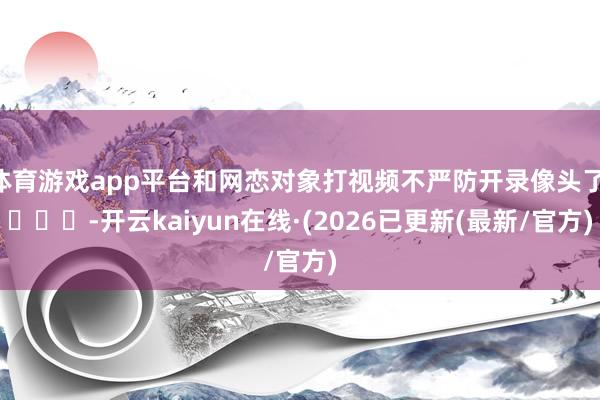 体育游戏app平台和网恋对象打视频不严防开录像头了 ​​​-开云kaiyun在线·(2026已更新(最新/官方)