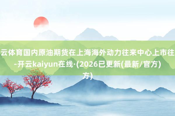 开云体育国内原油期货在上海海外动力往来中心上市往来-开云kaiyun在线·(2026已更新(最新/官方)
