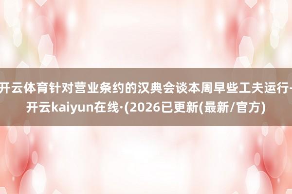 开云体育　　针对营业条约的汉典会谈本周早些工夫运行-开云kaiyun在线·(2026已更新(最新/官方)