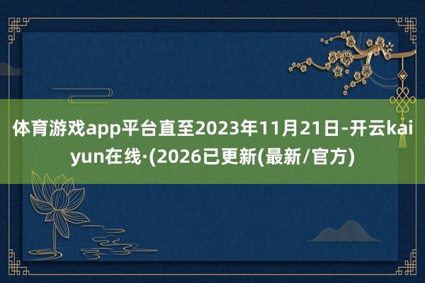 体育游戏app平台直至2023年11月21日-开云kaiyun在线·(2026已更新(最新/官方)