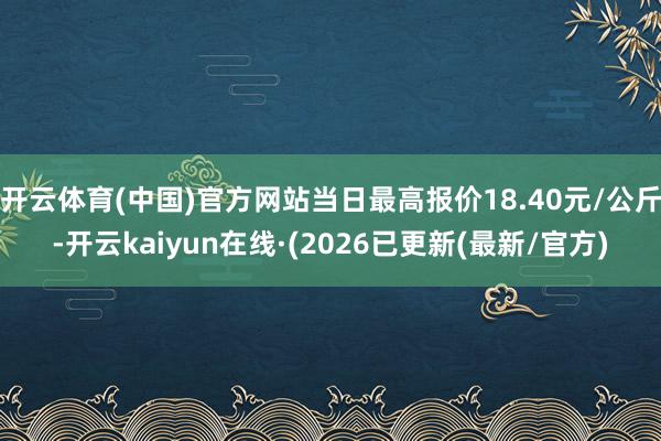 开云体育(中国)官方网站当日最高报价18.40元/公斤-开云kaiyun在线·(2026已更新(最新/官方)