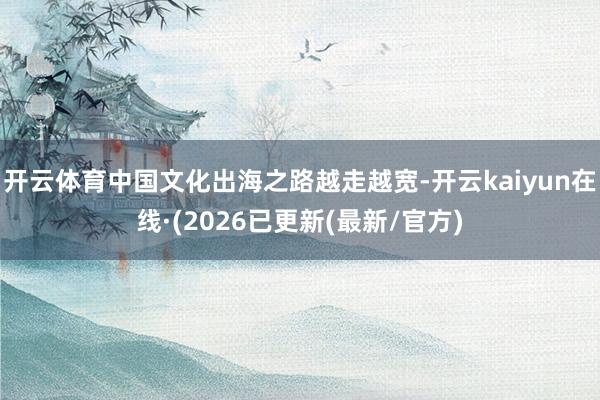 开云体育中国文化出海之路越走越宽-开云kaiyun在线·(2026已更新(最新/官方)
