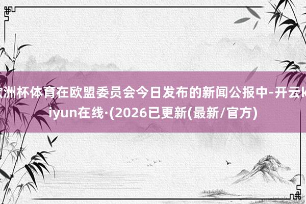 欧洲杯体育在欧盟委员会今日发布的新闻公报中-开云kaiyun在线·(2026已更新(最新/官方)