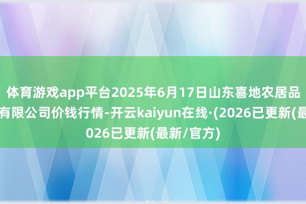 体育游戏app平台2025年6月17日山东喜地农居品商场惩处有限公司价钱行情-开云kaiyun在线·(2026已更新(最新/官方)