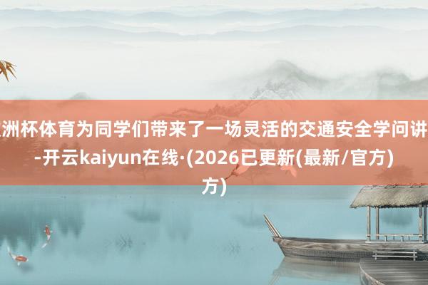 欧洲杯体育为同学们带来了一场灵活的交通安全学问讲座-开云kaiyun在线·(2026已更新(最新/官方)