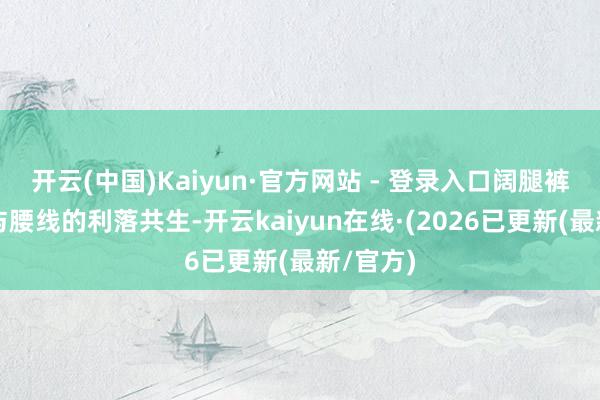 开云(中国)Kaiyun·官方网站 - 登录入口阔腿裤的倜傥与腰线的利落共生-开云kaiyun在线·(2026已更新(最新/官方)