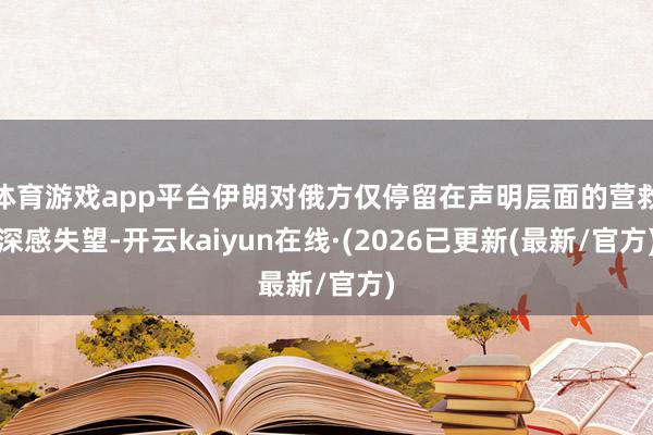 体育游戏app平台伊朗对俄方仅停留在声明层面的营救深感失望-开云kaiyun在线·(2026已更新(最新/官方)