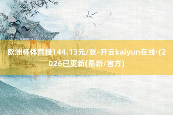 欧洲杯体育报144.13元/张-开云kaiyun在线·(2026已更新(最新/官方)
