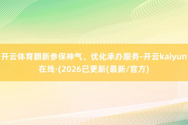 开云体育翻新参保神气、优化承办服务-开云kaiyun在线·(2026已更新(最新/官方)