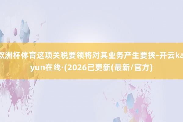 欧洲杯体育这项关税要领将对其业务产生要挟-开云kaiyun在线·(2026已更新(最新/官方)