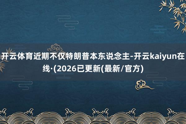 开云体育近期不仅特朗普本东说念主-开云kaiyun在线·(2026已更新(最新/官方)