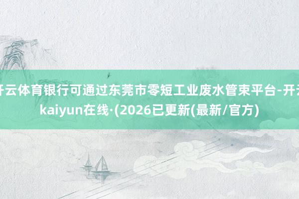 开云体育银行可通过东莞市零短工业废水管束平台-开云kaiyun在线·(2026已更新(最新/官方)