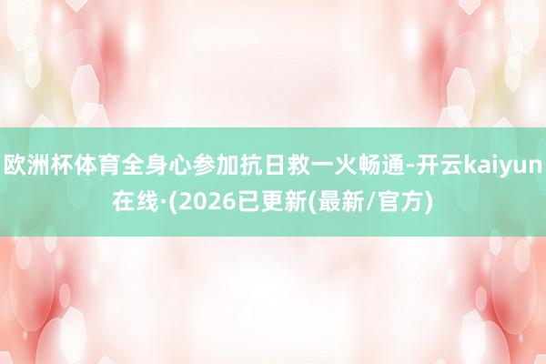 欧洲杯体育全身心参加抗日救一火畅通-开云kaiyun在线·(2026已更新(最新/官方)