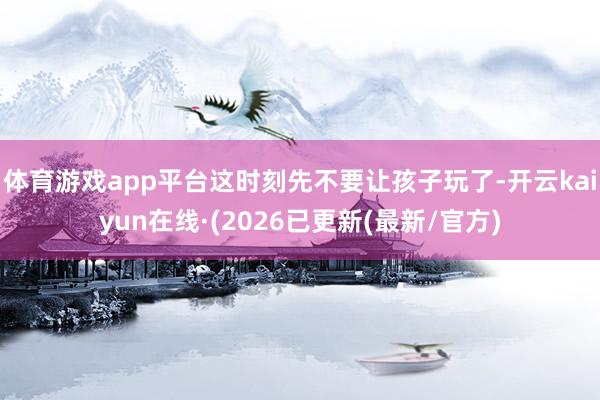 体育游戏app平台这时刻先不要让孩子玩了-开云kaiyun在线·(2026已更新(最新/官方)