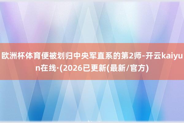欧洲杯体育便被划归中央军直系的第2师-开云kaiyun在线·(2026已更新(最新/官方)