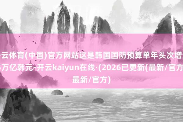 开云体育(中国)官方网站这是韩国国防预算单年头次增逾5万亿韩元-开云kaiyun在线·(2026已更新(最新/官方)